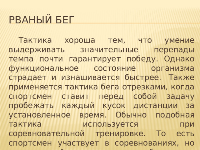 Рваный бег  Тактика хороша тем, что умение выдерживать значительные перепады темпа почти гарантирует победу. Однако функциональное состояние организма страдает и изнашивается быстрее.  Также применяется тактика бега отрезками, когда спортсмен ставит перед собой задачу пробежать каждый кусок дистанции за установленное время. Обычно подобная тактика используется при соревновательной тренировке. То есть спортсмен участвует в соревнованиях, но его задачей является не победить, а выполнить поставленную тренером задачу. 