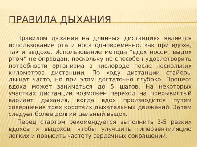 Правила дыхания  Правилом дыхания на длинных дистанциях является использование рта и носа одновременно, как при вдохе, так и выдохе. Использование метода “вдох носом, выдох ртом” не оправдан, поскольку не способен удовлетворить потребности организма в кислороде после нескольких километров дистанции. По ходу дистанции стайеры дышат часто, но при этом достаточно глубоко. Процесс вдоха может заниматься до 5 шагов. На некоторых участках дистанции возможен переход на прерывистый вариант дыхания, когда вдох производится путем совершения трех коротких дыхательных движений. Затем следует более долгий цельный выдох.  Перед стартом рекомендуется выполнить 3-5 резких вдохов и выдохов, чтобы улучшить гипервентиляцию легких и повысить частоту сердечных сокращений. 