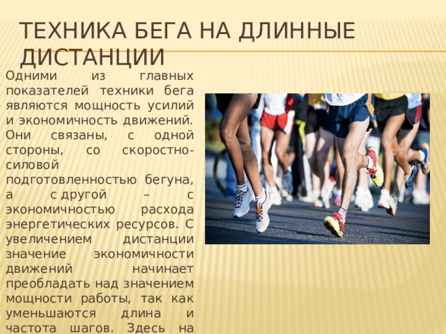 Техника бега на длинные дистанции Одними из главных показателей техники бега являются мощность усилий и экономичность движений. Они связаны, с одной стороны, со скоростно-силовой подготовленностью бегуна, а с другой – с экономичностью расхода энергетических ресурсов. С увеличением дистанции значение экономичности движений начинает преобладать над значением мощности работы, так как уменьшаются длина и частота шагов. Здесь на первое место выступает способность спортсмена к продолжительной работе с оптимальной мощностью. 