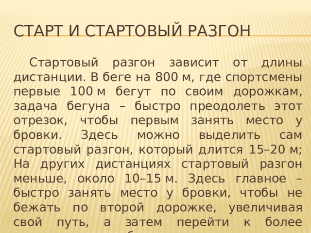 Старт и стартовый разгон  Стартовый разгон зависит от длины дистанции. В беге на 800 м, где спортсмены первые 100 м бегут по своим дорожкам, задача бегуна – быстро преодолеть этот отрезок, чтобы первым занять место у бровки. Здесь можно выделить сам стартовый разгон, который длится 15–20 м; На других дистанциях стартовый разгон меньше, около 10–15 м. Здесь главное – быстро занять место у бровки, чтобы не бежать по второй дорожке, увеличивая свой путь, а затем перейти к более равномерному бегу, соответствующему подготовке спортсмена. 