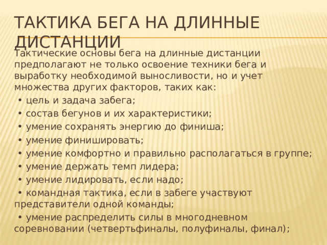 Тактика бега на длинные дистанции Тактические основы бега на длинные дистанции предполагают не только освоение техники бега и выработку необходимой выносливости, но и учет множества других факторов, таких как: • цель и задача забега; • состав бегунов и их характеристики; • умение сохранять энергию до финиша; • умение финишировать; • умение комфортно и правильно располагаться в группе; • умение держать темп лидера; • умение лидировать, если надо; • командная тактика, если в забеге участвуют представители одной команды; • умение распределить силы в многодневном соревновании (четвертьфиналы, полуфиналы, финал); 