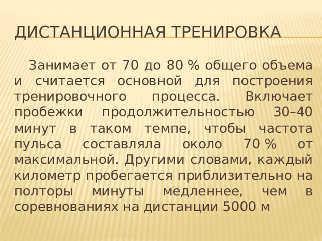 Дистанционная тренировка  Занимает от 70 до 80 % общего объема и считается основной для построения тренировочного процесса. Включает пробежки продолжительностью 30–40 минут в таком темпе, чтобы частота пульса составляла около 70 % от максимальной. Другими словами, каждый километр пробегается приблизительно на полторы минуты медленнее, чем в соревнованиях на дистанции 5000 м 