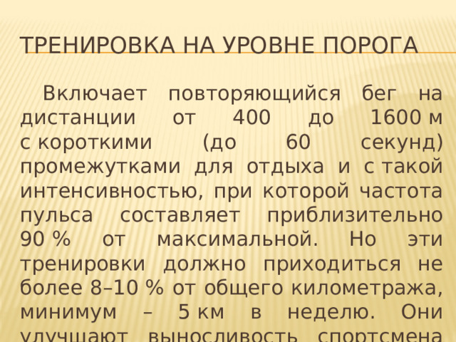 Тренировка на уровне порога  Включает повторяющийся бег на дистанции от 400 до 1600 м с короткими (до 60 секунд) промежутками для отдыха и с такой интенсивностью, при которой частота пульса составляет приблизительно 90 % от максимальной. Но эти тренировки должно приходиться не более 8–10 % от общего километража, минимум – 5 км в неделю. Они улучшают выносливость спортсмена за счёт повышения уровня лактатного порога . 