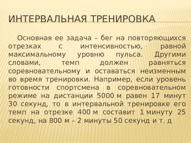 Интервальная тренировка  Основная ее задача – бег на повторяющихся отрезках с интенсивностью, равной максимальному уровню пульса. Другими словами, темп должен равняться соревновательному и оставаться неизменным во время тренировки. Например, если уровень готовности спортсмена в соревновательном режиме на дистанции 5000 м равен 17 минут 30 секунд, то в интервальной тренировке его темп на отрезке 400 м составит 1 минуту 25 секунд, на 800 м – 2 минуты 50 секунд и т. д 
