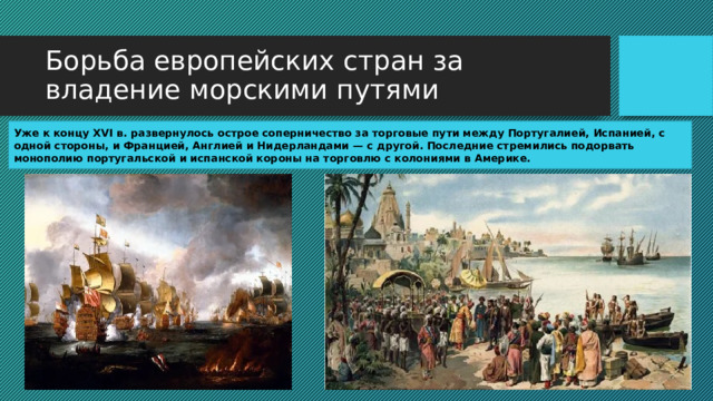 Борьба европейских стран за владение морскими путями Уже к концу XVI в. развернулось острое соперничество за торговые пути между Португалией, Испанией, с одной стороны, и Францией, Англией и Нидерландами — с другой. Последние стремились подорвать монополию португальской и испанской короны на торговлю с колониями в Америке. 