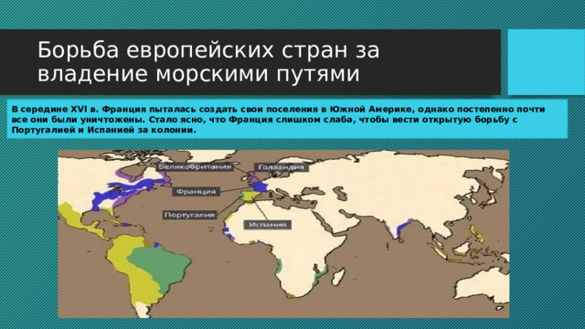 Борьба европейских стран за владение морскими путями В середине XVI в. Франция пыталась создать свои поселения в Южной Америке, однако постепенно почти все они были уничтожены. Стало ясно, что Франция слишком слаба, чтобы вести открытую борьбу с Португалией и Испанией за колонии. 