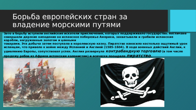 Борьба европейских стран за владение морскими путями Зато в борьбу вступили английские искатели приключений, которых поддерживало государство. Англичане совершали дерзкие нападения на испанское побережье Америки, захватывали и грабили испанские корабли, нагруженные золотом и ценными товарами. Эта добыча затем поступала в королевскую казну. Пиратство наносило настолько ощутимый урон испанцам, что привело к войне между Испанией и Англией (1585–1604). В ходе военных действий Англии, к удивлению Европы, сопутствовал успех. Англия развернула контрабандную торговлю (в том числе продажу рабов из Африки испанским колонистам) и всячески поощряла пиратство . 