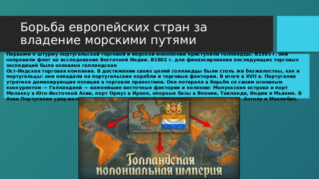 Борьба европейских стран за владение морскими путями Первыми к штурму португальской торговой и морской монополии приступили голландцы. В1595 г. они направили флот на исследование Восточной Индии. В1602 г. для финансирования последующих торговых экспедиций была основана голландская Ост-Индская торговая компания. В достижении своих целей голландцы были столь же безжалостны, как и португальцы: они нападали на португальские корабли и торговые фактории. В итоге в XVII в. Португалия утратила доминирующие позиции в торговле пряностями. Она потеряла в борьбе со своим основным конкурентом — Голландией — важнейшие восточные фактории и колонии: Молуккские острова и порт Малакку в Юго-Восточной Азии, порт Ормуз в Иране, опорные базы в Японии, Таиланде, Индии и Мьянме. В Азии Португалия удержала лишь несколько факторий в Индии и Китае, а в Африке — Анголу и Мозамбик. 