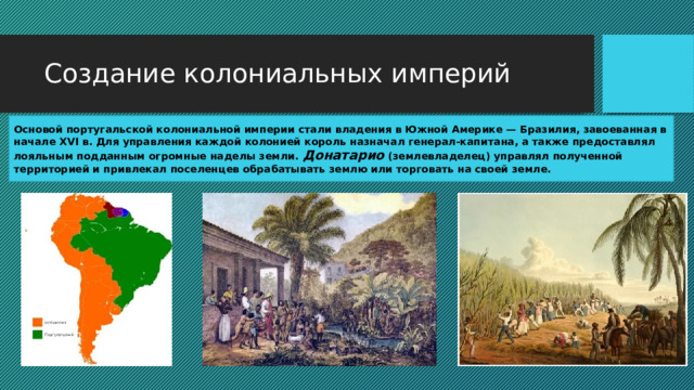 Создание колониальных империй Основой португальской колониальной империи стали владения в Южной Америке — Бразилия, завоеванная в начале XVI в. Для управления каждой колонией король назначал генерал-капитана, а также предоставлял лояльным подданным огромные наделы земли. Донатарио (землевладелец) управлял полученной территорией и привлекал поселенцев обрабатывать землю или торговать на своей земле. 
