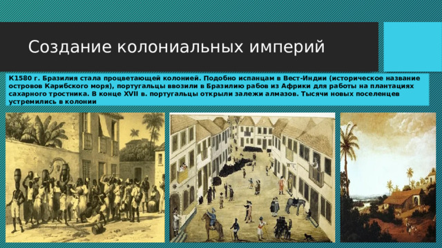 Создание колониальных империй К1580 г. Бразилия стала процветающей колонией. Подобно испанцам в Вест-Индии (историческое название островов Карибского моря), португальцы ввозили в Бразилию рабов из Африки для работы на плантациях сахарного тростника. В конце XVII в. португальцы открыли залежи алмазов. Тысячи новых поселенцев устремились в колонии 