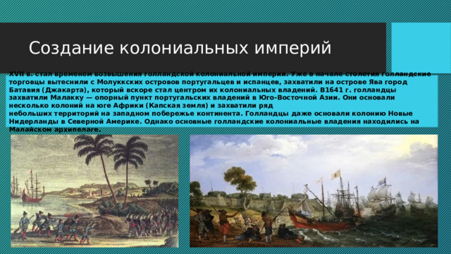 Создание колониальных империй XVII в. стал временем возвышения голландской колониальной империи. Уже в начале столетия голландские торговцы вытеснили с Молуккских островов португальцев и испанцев, захватили на острове Ява город Батавия (Джакарта), который вскоре стал центром их колониальных владений. В1641 г. голландцы захватили Малакку — опорный пункт португальских владений в Юго-Восточной Азии. Они основали несколько колоний на юге Африки (Капская земля) и захватили ряд небольших территорий на западном побережье континента. Голландцы даже основали колонию Новые Нидерланды в Северной Америке. Однако основные голландские колониальные владения находились на Малайском архипелаге. 