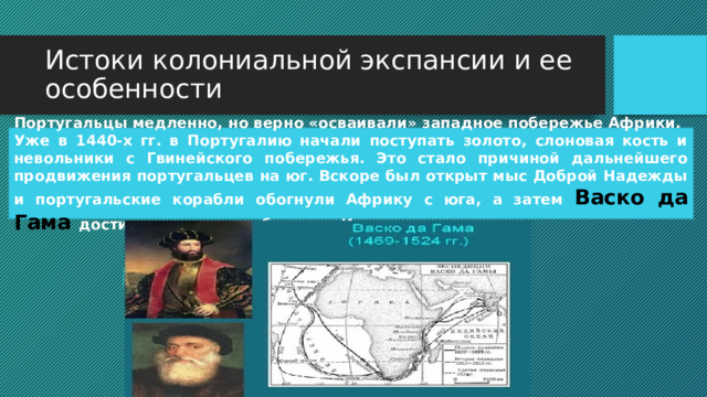 Истоки колониальной экспансии и ее особенности Португальцы медленно, но верно «осваивали» западное побережье Африки. Уже в 1440-х гг. в Португалию начали поступать золото, слоновая кость и невольники с Гвинейского побережья. Это стало причиной дальнейшего продвижения португальцев на юг. Вскоре был открыт мыс Доброй Надежды и португальские корабли обогнули Африку с юга, а затем Васко да Гама достиг восточного побережья Индии. 