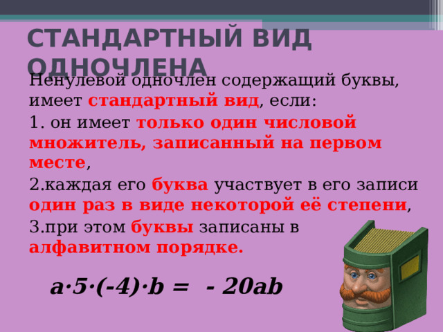 СТАНДАРТНЫЙ ВИД ОДНОЧЛЕНА Ненулевой одночлен содержащий буквы, имеет стандартный вид , если: 1. он имеет только один числовой множитель, записанный на первом месте , 2.каждая его буква участвует в его записи один раз в виде некоторой её степени , 3.при этом буквы записаны в алфавитном порядке.   a·5·(-4)·b = - 20ab 