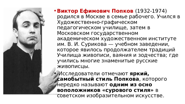 Виктор Ефимович Попков (1932-1974) родил­ся в Москве в семье рабочего. Учился в Художе­ственно-графическом педагогическом училище, затем в Московском государственном академическом худо­жественном институте им. В. И. Сурикова — учебном заведении, которое явилось продолжателем традиций Училища живописи, ваяния и зодчества; где учились многие знаменитые русские живописцы.  Исследователи отмечают яркий, самобытный стиль Попкова , которого нередко называют одним из осно­воположников «сурового стиля» в советском изобра­зительном искусстве. 
