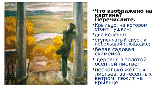 Что изображено на картине? Перечислите. Крыльцо, на котором стоит Пушкин; две колонны; ступенчатый спуск к небольшой площадке; белая садовая скамейка;  деревья в золотой осенней листве; несколько жёлтых листьев, занесённых ветром, лежит на крыльце 