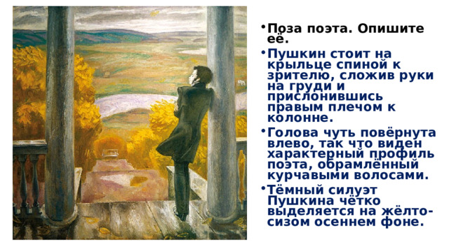 Поза поэта. Опишите её. Пушкин стоит на крыльце спиной к зрителю, сложив руки на груди и прислонившись правым плечом к колонне. Голова чуть повёрнута влево, так что виден характерный профиль поэта, обрамлённый курчавыми волосами. Тёмный силуэт Пушкина чётко выделяется на жёлто-сизом осеннем фоне. 