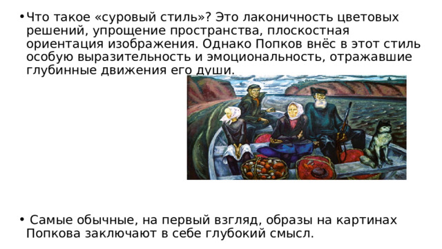 Что такое «суровый стиль»? Это лаконичность цветовых решений, упрощение пространства, плоскостная ориентация изображения. Однако Попков внёс в этот стиль особую вырази­тельность и эмоциональность, отражавшие глубин­ные движения его души.         Самые обычные, на первый взгляд, образы на картинах Попкова заключают в себе глубокий смысл. 
