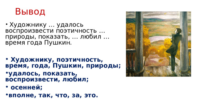 Вывод  Художнику … удалось воспроизвести поэтич­ность … природы, показать, … любил … время года Пушкин.   Художнику, поэтичность, время, года, Пушкин, природы; удалось, показать, воспроизвести, любил;  осенней; вполне, так, что, за, это. 