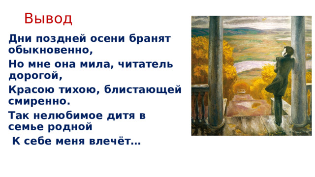 Вывод Дни поздней осени бранят обыкновенно, Но мне она мила, читатель дорогой, Красою тихою, блистающей смиренно. Так нелюбимое дитя в семье родной  К себе меня влечёт…   