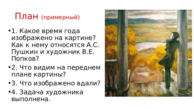 План (примерный) 1. Какое время года изображено на картине? Как к нему относятся А.С. Пушкин и художник В.Е. Попков? 2. Что видим на переднем плане картины? 3. Что изображено вдали? 4. Задача художника выполнена. 