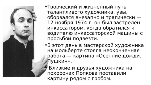 Творческий и жизненный путь талантливого художника, увы, оборвался внезапно и трагически — 12 ноября 1974 г. он был застрелен инкассатором, когда обратился к водителю инкассаторской машины с просьбой подвезти. В этот день в мастерской ху­дожника на мольберте стояла неоконченная работа — картина «Осенние дожди. Пушкин».  Близкие и друзья художника на похоронах Попкова поставили картину рядом с гробом. 