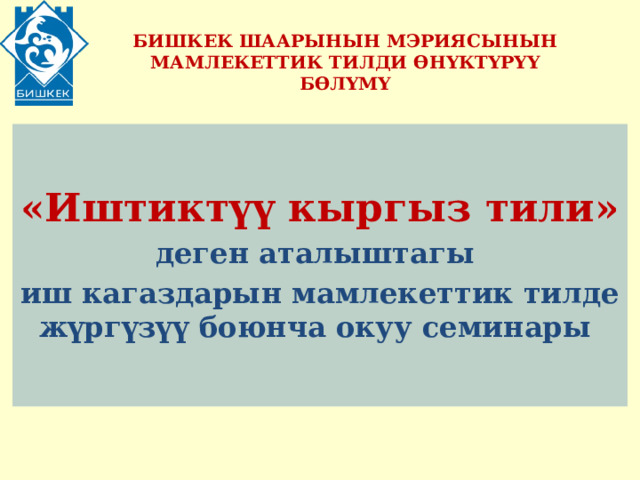 БИШКЕК ШААРЫНЫН МЭРИЯСЫНЫН МАМЛЕКЕТТИК ТИЛДИ ӨНҮКТҮРҮҮ БӨЛҮМҮ  «Иштиктүү кыргыз тили» деген аталыштагы иш кагаздарын мамлекеттик тилде жүргүзүү боюнча окуу семинары 