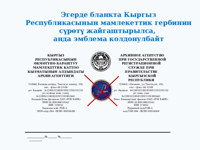 Эгерде бланкта Кыргыз Республикасынын мамлекеттик гербинин сүрөтү жайгаштырылса, анда эмблема колдонулбайт КЫРГЫЗ РЕСПУБЛИКАСЫНЫН ӨКМӨТҮНӨ КАРАШТУУ  720040, Бишкек шаары, Токтогул көчөсү, 105, тел. - факс 66 33 68 МАМЛЕКЕТТИК КАТТОО КЫЗМАТЫНЫН АЛДЫНДАГЫ АРХИВНОЕ АГЕНТСТВО АРХИВ АГЕНТТИГИ ПРИ ГОСУДАРСТВЕННОЙ РЕГИСТРАЦИОННОЙ СЛУЖБЕ ПРИ ПРАВИТЕЛЬСТВЕ р/с бюджет №1290522382810057/202201152  720040, г.Бишкек., ул.Токтогула, 105, КЫРГЫЗСКОЙ РЕСПУБЛИКИ тел. – факс 66 33 68 р/с атайын эсеп. счету №1290522362810057/202802441 р/с бюджет №1290522382810057/202201152  Бишкек Банк филиалы ОАО «РСК БАНК» р/с спец. счет №1290522362810057/202802441 ИНН 02309199610142 Банк Бишкекский филиал ОАО «РСК БАНК» БИК 129052 Биринчи май РОК-2, ИНН 02309199610142 БИК 129052 МСИ коду 004 ОКПО 00018589 Первомайское РОК-2, код ГНИ 004 ОКПО 00018589 ______________№ _______ №_________ __________ 