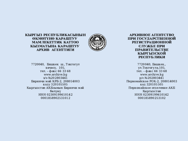 7720040, Бишкек ш., Токтогул көчөсү, 105, КЫРГЫЗ РЕСПУБЛИКАСЫНЫН ӨКМӨТҮНӨ КАРАШТУУ МАМЛЕКЕТТИК КАТТОО КЫЗМАТЫНА КАРАШТУУ АРХИВ АГЕНТТИГИ  тел. – факс 66 33 68 7720040, Бишкек., ул.Токтогула,105, www.archive.kg АРХИВНОЕ АГЕНТСТВО э/э №202803441 ПРИ ГОСУДАРСТВЕННОЙ РЕГИСТРАЦИОННОЙ СЛУЖБЕ ПРИ ПРАВИТЕЛЬСТВЕ КЫРГЫЗСКОЙ РЕСПУБЛИКИ тел. – факс 66 33 68  www.archive.kg Биринчи май КРБ-2, 208014003 коду 320105505 р/с №202803441 Первомайское РОК-2, 208014003 Кыргызстан АКБсынын Биринчи май бөлүмү ИНН 02309199610142 код 320105505 0001858902531012 Первомайское отделение АКБ Кыргызстан ИНН 02309199610142 000185890253102 