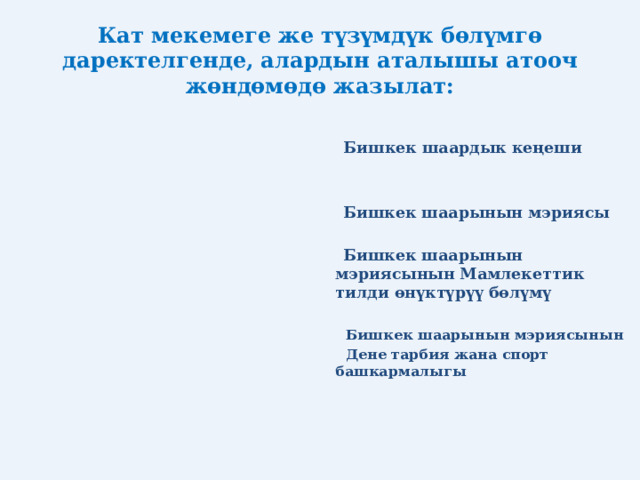 Кат мекемеге же түзүмдүк бөлүмгө даректелгенде, алардын аталышы атооч жөндөмөдө жазылат:  Бишкек шаардык кеңеши    Бишкек шаарынын мэриясы   Бишкек шаарынын мэриясынын Мамлекеттик тилди өнүктүрүү бөлүмү   Бишкек шаарынын мэриясынын  Дене тарбия жана спорт башкармалыгы  
