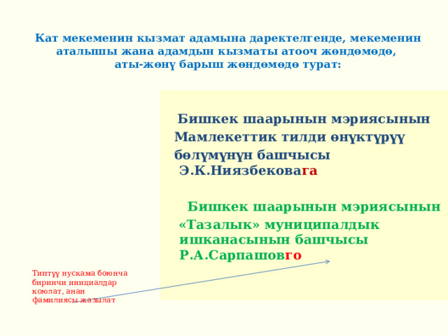  Кат мекеменин кызмат адамына даректелгенде, мекеменин аталышы жана адамдын кызматы атооч жөндөмөдө,  аты-жөнү барыш жөндөмөдө турат:  Бишкек шаарынын мэриясынын  Мамлекеттик тилди өнүктүрүү  бөлүмүнүн башчысы Э.К.Ниязбекова га   Бишкек шаарынын мэриясынын  «Тазалык» муниципалдык ишканасынын башчысы Р.А.Сарпашов го    Типтүү нускама боюнча биринчи инициалдар коюлат, анан фамилиясы жазылат 
