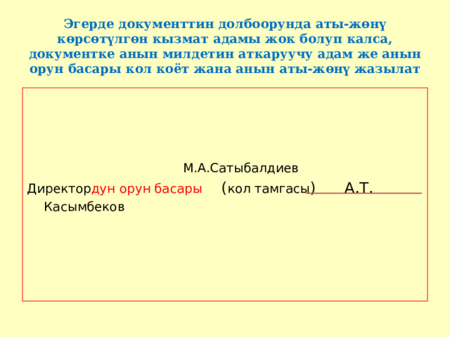 Эгерде документтин долбоорунда аты-жөнү көрсөтүлгөн кызмат адамы жок болуп калса, документке анын милдетин аткаруучу адам же анын орун басары кол коёт жана анын аты-жөнү жазылат         М.А.Сатыбалдиев Директор дун  орун басары ( кол тамгасы ) А.Т. Касымбеков  