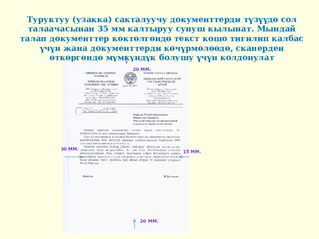 Туруктуу (узакка) сакталуучу документтерди түзүүдө сол талаачасынан 35 мм калтыруу сунуш кылынат. Мындай талап документтер көктөлгөндө текст кошо тигилип калбас үчүн жана документтерди көчүрмөлөөдө, сканерден өткөргөндө мүмкүндүк болушу үчүн колдонулат 20 мм. 20 мм. 30 мм. 25-35 мм. 15 мм. 20 мм. 20 мм. 