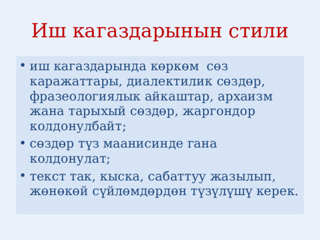 Иш кагаздарынын стили иш кагаздарында көркөм сөз каражаттары, диалектилик сөздөр, фразеологиялык айкаштар, архаизм жана тарыхый сөздөр, жаргондор колдонулбайт; сөздөр түз маанисинде гана колдонулат; текст так, кыска, сабаттуу жазылып, жөнөкөй сүйлөмдөрдөн түзүлүшү керек. 