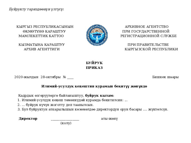 Буйрукту тариздөөнүн үлгүсү :    КЫРГЫЗ РЕСПУБЛИКАСЫНЫН АРХИВНОЕ АГЕНТСТВО  ӨКМӨТҮНӨ КАРАШТУУ ПРИ ГОСУДАРСТВЕННОЙ  МАМЛЕКЕТТИК КАТТОО РЕГИСТРАЦИОННОЙ СЛУЖБЕ  КЫЗМАТЫНА КАРАШТУУ ПРИ ПРАВИТЕЛЬСТВЕ  АРХИВ АГЕНТТИГИ КЫРГЫЗСКОЙ РЕСПУБЛИКИ БУЙРУК ПРИКАЗ   2020-жылдын 28-октябры № ____ Бишкек шаары Илимий-усулдук кеңештин курамын бекитүү жөнүндө   Кадрдык өзгөрүүлөргө байланыштуу, буйрук кылам:  1. Илимий-усулдук кеңеш төмөнкүдөй курамда бекитилсин: ...  2. ... буйрук күчүн жоготту деп таанылсын.  3. Бул буйруктун аткарылышын көзөмөлдөө директордун орун басары .... жүктөлсүн.  Директор _________________ аты-жөнү  (колу) 