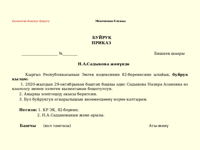 Кызматтан бошотуу буйругу Мекеменин бланкы     БУЙРУК  ПРИКАЗ   ___________________ №________ Бишкек шаары  Н.А.Садыкова жөнүндө   Кыргыз Республикасынын Эмгек кодексинин 82-беренесине ылайык, буйрук кылам:  1. 2020-жылдын 29-октябрынан баштап башкы адис Садыкова Назира Асановна өз каалоосу менен ээлеген кызматынан бошотулсун.  2. Акыркы эсептешүү акысы берилсин.  3. Бул буйруктун аткарылышын көзөмөлдөөнү өзүмө калтырам.  Негизи: 1. КР ЭК, 82-берене;  2. Н.А.Садыкованын жеке арызы.  Башчы (кол тамгасы) Аты-жөнү 