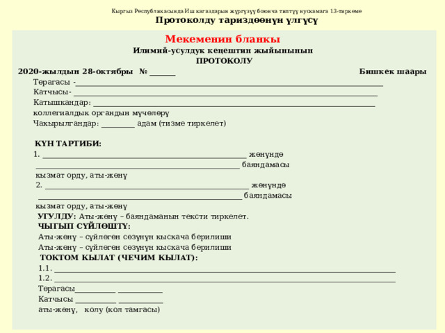 Кыргыз Республикасында Иш кагаздарын жүргүзүү боюнча типтүү нускамага 13-тиркеме  Протоколду тариздөөнүн үлгүсү Мекеменин бланкы Илимий-усулдук кеңештин жыйынынын ПРОТОКОЛУ 2020-жылдын 28-октябры № _______ Бишкек шаары  Төрагасы -___________________________________________________________________________________  Катчысы- __________________________________________________________________________________  Катышкандар: ____________________________________________________________________________  коллегиалдык органдын мүчөлөрү  Чакырылгандар: _________ адам (тизме тиркелет)  КҮН ТАРТИБИ:  1. _______________________________________________________ жөнүндө  _______________________________________________________ баяндамасы  кызмат орду, аты-жөнү  2. _______________________________________________________ жөнүндө  _______________________________________________________ баяндамасы  кызмат орду, аты-жөнү  УГУЛДУ: Аты-жөнү – баяндаманын тексти тиркелет.  ЧЫГЫП СҮЙЛӨШТҮ:  Аты-жөнү – сүйлөгөн сөзүнүн кыскача берилиши  Аты-жөнү – сүйлөгөн сөзүнүн кыскача берилиши  ТОКТОМ КЫЛАТ (ЧЕЧИМ КЫЛАТ):  1.1. ____________________________________________________________________________________________  1.2. ____________________________________________________________________________________________  Төрагасы___________ ____________  Катчысы ___________ ____________  аты-жөнү, колу (кол тамгасы) 