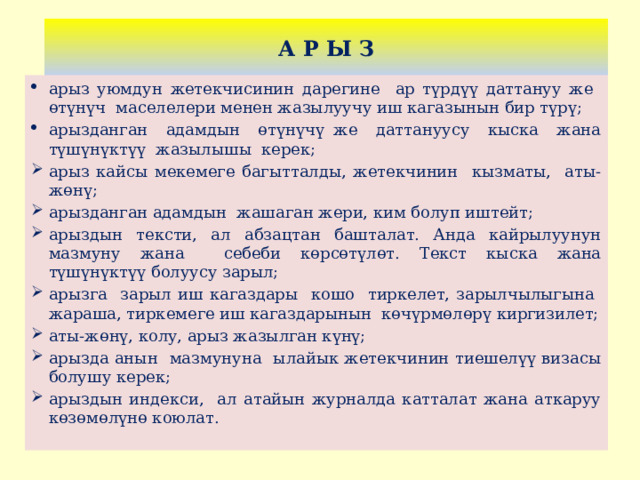 А Р Ы З арыз уюмдун жетекчисинин дарегине ар түрдүү даттануу же өтүнүч маселелери менен жазылуучу иш кагазынын бир түрү; арызданган адамдын өтүнүчү же даттануусу кыска жана түшүнүктүү жазылышы керек; арыз кайсы мекемеге багытталды, жетекчинин кызматы, аты-жөнү; арызданган адамдын жашаган жери, ким болуп иштейт; арыздын тексти, ал абзацтан башталат. Анда кайрылуунун мазмуну жана себеби көрсөтүлөт. Текст кыска жана түшүнүктүү болуусу зарыл; арызга зарыл иш кагаздары кошо тиркелет, зарылчылыгына жараша, тиркемеге иш кагаздарынын көчүрмөлөрү киргизилет; аты-жөнү, колу, арыз жазылган күнү; арызда анын мазмунуна ылайык жетекчинин тиешелүү визасы болушу керек; арыздын индекси, ал атайын журналда катталат жана аткаруу көзөмөлүнө коюлат. 