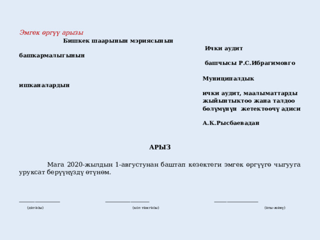 Эмгек өргүү арызы      Бишкек шаарынын мэриясынын  Ички аудит башкармалыгынын  башчысы Р.С.Ибрагимовго   Муниципалдык ишканалардын  ички аудит, маалыматтарды  жыйынтыктоо жана талдоо  бөлүмүнүн жетектөөчү адиси  А.К.Рысбаевадан      АРЫЗ   Мага 2020-жылдын 1-августунан баштап кезектеги эмгек өргүүгө чыгууга уруксат берүүңүздү өтүнөм. _____________ ______________ ______________  (датасы) (кол тамгасы) (аты-жөнү) 
