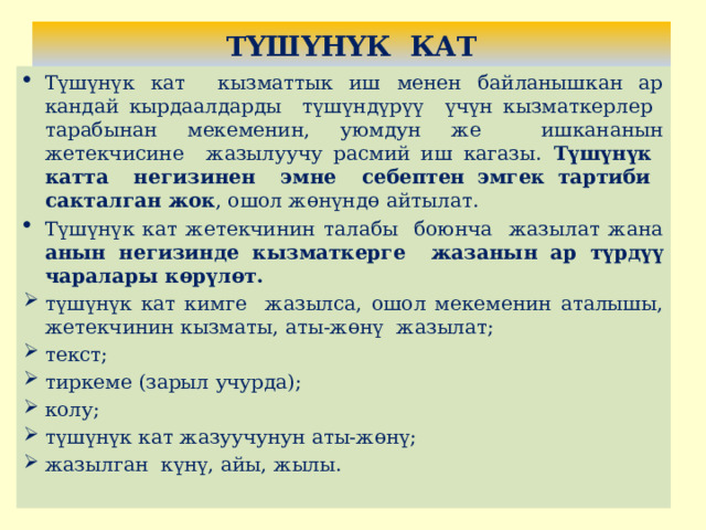 ТҮШҮНҮК КАТ Түшүнүк кат кызматтык иш менен байланышкан ар кандай кырдаалдарды түшүндүрүү үчүн кызматкерлер тарабынан мекеменин, уюмдун же ишкананын жетекчисине жазылуучу расмий иш кагазы. Түшүнүк катта негизинен эмне себептен эмгек тартиби сакталган жок , ошол жөнүндө айтылат. Түшүнүк кат жетекчинин талабы боюнча жазылат жана анын негизинде кызматкерге жазанын ар түрдүү чаралары көрүлөт. түшүнүк кат кимге жазылса, ошол мекеменин аталышы, жетекчинин кызматы, аты-жөнү жазылат; текст; тиркеме (зарыл учурда); колу; түшүнүк кат жазуучунун аты-жөнү; жазылган күнү, айы, жылы. 