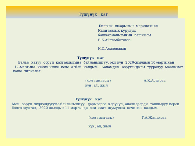  Түшүнүк кат  Бишкек шаарынын мэриясынын  Капиталдык курулуш  башкармалыгынын башчысы  Р.К.Айтымбетовго  К.С.Асановадан  Түшүнүк кат   Балам катуу ооруп калгандыгына байланыштуу, эки күн 2020-жылдын 10-мартынан  12-мартына чейин ишке келе албай калдым. Баламдын ооругандыгы тууралуу маалымат кошо тиркелет.    (кол тамгасы ) А.К.Асанова  күн, ай, жыл   Түшүнүк кат   Мен ооруп жүргөндүгүмө байланыштуу, дарыгерге көрүнүп, анализдерди тапшыруу керек болгондуктан, 2020-жылдын 11-мартында эки саат жумушка кечигип калдым.    (кол тамгасы ) Г.А.Жапакова  күн, ай, жыл      