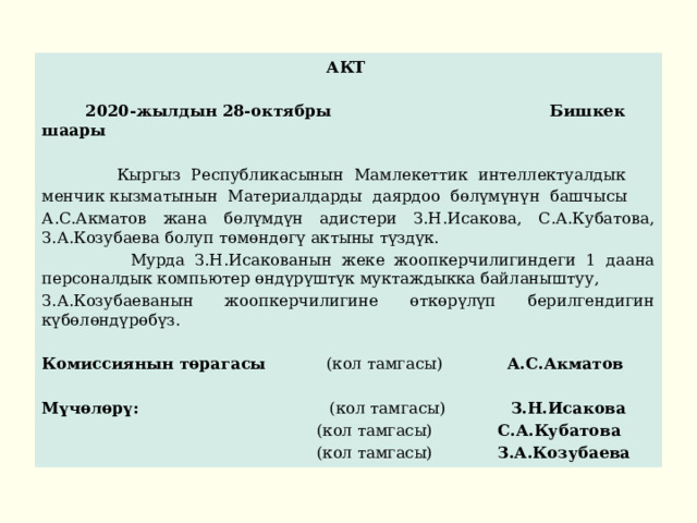 АКТ   2020-жылдын 28-октябры Бишкек шаары   Кыргыз Республикасынын Мамлекеттик интеллектуалдык менчик кызматынын Материалдарды даярдоо бөлүмүнүн башчысы А.С.Акматов жана бөлүмдүн адистери З.Н.Исакова, С.А.Кубатова, З.А.Козубаева болуп төмөндөгү актыны түздүк.  Мурда З.Н.Исакованын жеке жоопкерчилигиндеги 1 даана персоналдык компьютер өндүрүштүк муктаждыкка байланыштуу, З.А.Козубаеванын жоопкерчилигине өткөрүлүп берилгендигин күбөлөндүрөбүз. Комиссиянын төрагасы (кол тамгасы) А.С.Акматов Мүчөлөрү: (кол тамгасы) З.Н.Исакова  (кол тамгасы) С.А.Кубатова  (кол тамгасы) З.А.Козубаева 