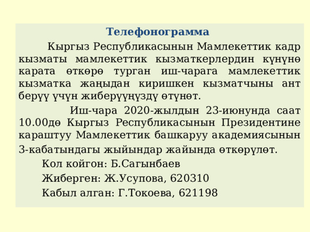 Телефонограмма  Кыргыз Республикасынын Мамлекеттик кадр кызматы мамлекеттик кызматкерлердин күнүнө карата өткөрө турган иш-чарага мамлекеттик кызматка жаңыдан киришкен кызматчыны ант берүү үчүн жиберүүңүздү өтүнөт.  Иш-чара 2020-жылдын 23-июнунда саат 10.00дө Кыргыз Республикасынын Президентине караштуу Мамлекеттик башкаруу академиясынын 3-кабатындагы жыйындар жайында өткөрүлөт.  Кол койгон: Б.Сагынбаев  Жиберген: Ж.Усупова, 620310  Кабыл алган: Г.Токоева, 621198 