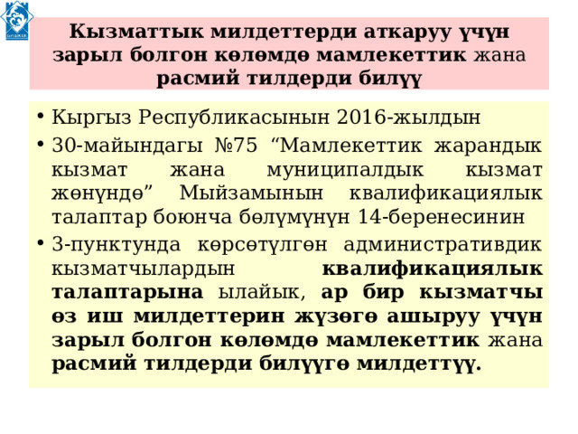  Кызматтык милдеттерди аткаруу үчүн зарыл болгон көлөмдө мамлекеттик жана расмий тилдерди билүү   Кыргыз Республикасынын 2016-жылдын 30-майындагы №75 “Мамлекеттик жарандык кызмат жана муниципалдык кызмат жөнүндө” Мыйзамынын квалификациялык талаптар боюнча бөлүмүнүн 14-беренесинин 3-пунктунда көрсөтүлгөн административдик кызматчылардын квалификациялык талаптарына ылайык, ар бир кызматчы өз иш милдеттерин жүзөгө ашыруу үчүн зарыл болгон көлөмдө мамлекеттик жана расмий тилдерди билүүгө милдеттүү. 