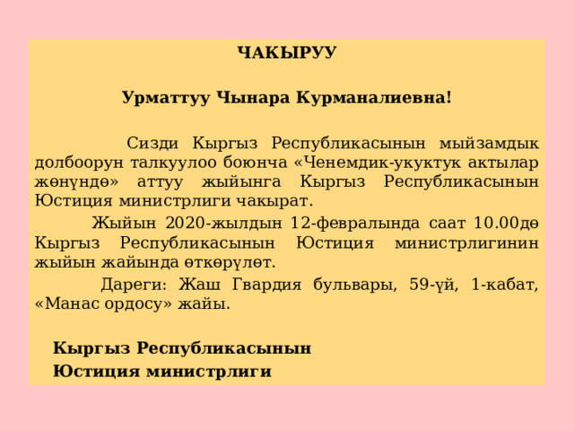 ЧАКЫРУУ  Урматтуу Чынара Курманалиевна!   Сизди Кыргыз Республикасынын мыйзамдык долбоорун талкуулоо боюнча «Ченемдик-укуктук актылар жөнүндө» аттуу жыйынга Кыргыз Республикасынын Юстиция министрлиги чакырат.  Жыйын 2020-жылдын 12-февралында саат 10.00дө Кыргыз Республикасынын Юстиция министрлигинин жыйын жайында өткөрүлөт.  Дареги: Жаш Гвардия бульвары, 59-үй, 1-кабат, «Манас ордосу» жайы.     Кыргыз Республикасынын     Юстиция министрлиги 