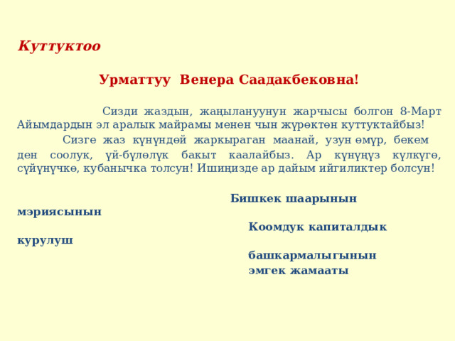 Куттуктоо   Урматтуу Венера Саадакбековна!  Сизди жаздын, жаңылануунун жарчысы болгон 8-Март Айымдардын эл аралык майрамы менен чын жүрөктөн куттуктайбыз!  Сизге жаз күнүндөй жаркыраган маанай, узун өмүр, бекем ден соолук, үй-бүлөлүк бакыт каалайбыз. Ар күнүңүз күлкүгө, сүйүнүчкө, кубанычка толсун! Ишиңизде ар дайым ийгиликтер болсун!    Бишкек шаарынын мэриясынын  Коомдук капиталдык курулуш  башкармалыгынын  эмгек жамааты  