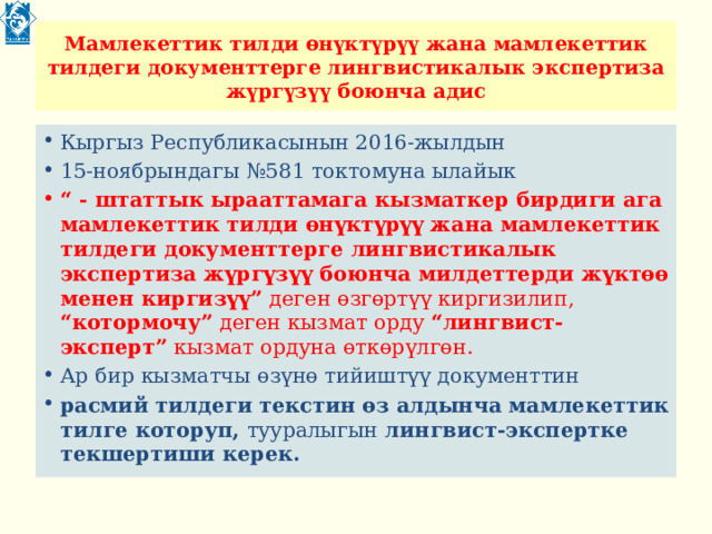 Мамлекеттик тилди өнүктүрүү жана мамлекеттик тилдеги документтерге лингвистикалык экспертиза жүргүзүү боюнча адис Кыргыз Республикасынын 2016-жылдын 15-ноябрындагы №581 токтомуна ылайык “ - штаттык ырааттамага кызматкер бирдиги ага мамлекеттик тилди өнүктүрүү жана мамлекеттик тилдеги документтерге лингвистикалык экспертиза жүргүзүү боюнча милдеттерди жүктөө менен киргизүү” деген өзгөртүү киргизилип, “котормочу” деген кызмат орду “лингвист-эксперт” кызмат ордуна өткөрүлгөн. Ар бир кызматчы өзүнө тийиштүү документтин расмий тилдеги текстин өз алдынча мамлекеттик тилге которуп, тууралыгын лингвист-экспертке текшертиши керек. 