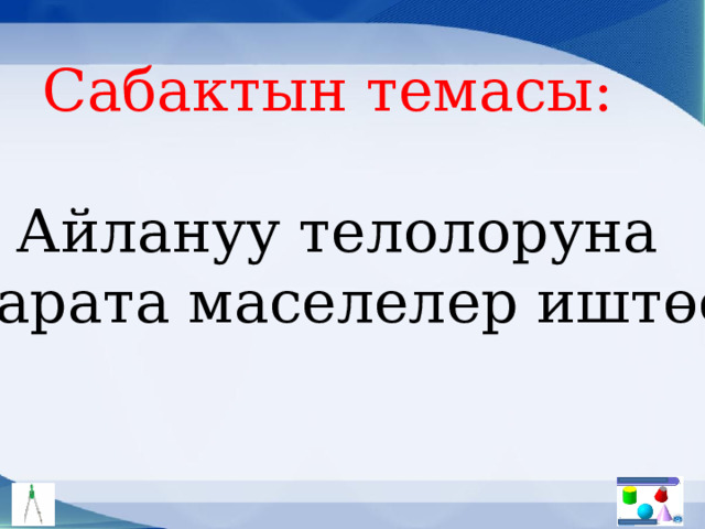 Сабактын темасы: Айлануу телолоруна  карата маселелер иштөө 