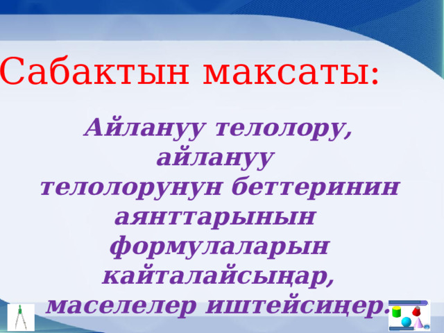 Сабактын максаты: Айлануу телолору, айлануу телолорунун беттеринин аянттарынын формулаларын кайталайсыңар, маселелер иштейсиңер. 