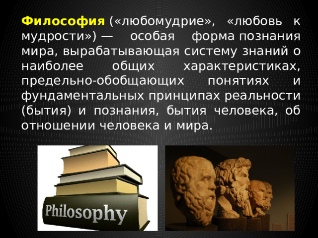 Философия  («любомудрие», «любовь к мудрости») — особая форма познания мира, вырабатывающая систему знаний о наиболее общих характеристиках, предельно-обобщающих понятиях и фундаментальных принципах реальности (бытия) и познания, бытия человека, об отношении человека и мира. 
