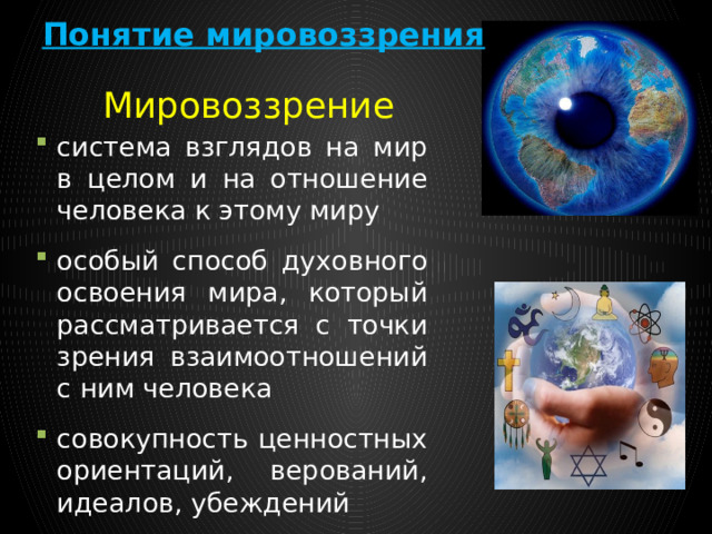Понятие мировоззрения Мировоззрение система взглядов на мир в целом и на отношение человека к этому миру особый способ духовного освоения мира, который рассматривается с точки зрения взаимоотношений с ним человека совокупность ценностных ориентаций, верований, идеалов, убеждений 